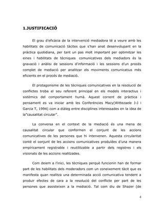 4
1.JUSTIFICACIÓ
El grau d‟eficàcia de la intervenció mediadora té a veure amb les
habilitats de comunicació tàcites que s'han anat desenvolupant en la
pràctica quotidiana, per tant un pas molt important per optimitzar les
eines i habilitats de tècniques comunicatives dels mediadors és la
gravació i anàlisi de sessions d‟informació i les sessions d‟un procés
complet de mediació per analitzar els moviments comunicatius més
eficients en el procés de mediació.
El protagonisme de les tècniques comunicatives en la resolució de
conflictes troba el seu referent principal en els models interactius i
sistèmics del comportament humà. Aquest corrent de pràctica i
pensament es va iniciar amb les Conferències Macy(Wittezaele J-J i
Garcia T, 1994) com a diàleg entre disciplines interessades en la idea de
la”causalitat circular”.
La conversa en el context de la mediació és una mena de
causalitat circular que conformen el conjunt de les accions
comunicatives de les persones que hi intervenen. Aquesta circularitat
conté el conjunt de les accions comunicatives produïdes d‟una manera
empíricament registrable i reutilitzable a partir dels registres i els
visionats de les accions realitzades.
Com deiem a l‟inici, les tècniques perquè funcionin han de formar
part de les habilitats dels moderadors com un coneixement tàcit que es
manifesta quan realitza una determinada acció comunicativa tendent a
produir efectes de cara a la resolució del conflicte per part de les
persones que assisteixen a la mediació. Tal com diu de Shazer (de
 