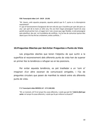 40
P20: Transcripció vídeo 1.rtf - 20:29 (15:20)
“M: Llavors, amb aquesta proposta, aquesta petició que fa T, quina es la discrepància
exactament?
H: que el funcionament d’assignació del torn ella diu que s’escolliria per part del pare un
any i per part de la mare un altre any, fins ara hem tingut preassignat l’acord els anys
parells tocarà primer torn, el segon torn i així, encara que sigui flexible, si està preassignat
pots planificar, dos així no hi problema de conflicte, i no ho has de comunicar quinze dies
abans que si ho has fet be o malament, evites conflicte...”
10.Preguntes Obertes per Sol.licitar Preguntes o Punts de Vista
Les preguntes obertes que tenen l‟objectiu de que surtin a la
superfície el reconeixement dels diferents punts de vista han de superar
en primer lloc la tendència a refugiar-se en les posicions.
Per evitar aquesta tendència, es pot traslladar a un „com si‟
imaginari d‟un altre escenari de comunicació amigable, i l‟ús de
preguntes circulars que posen de manifest la relació entre els diferents
punts de vista.
P 3: Transcripció vídeo MOV01C.rtf - 3:73 (166:166)
“M: un moment, eh? Si el senyor fes coses diferents, i vostè que pot fer? Amb lo fàcil que
seria si el senyor fa coses diferents, i vostè que fa per millorar la situació?”
 