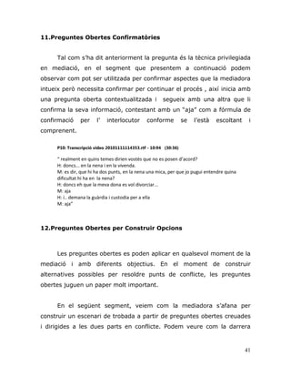 41
11.Preguntes Obertes Confirmatòries
Tal com s‟ha dit anteriorment la pregunta és la tècnica privilegiada
en mediació, en el segment que presentem a continuació podem
observar com pot ser utilitzada per confirmar aspectes que la mediadora
intueix però necessita confirmar per continuar el procés , així inicia amb
una pregunta oberta contextualitzada i segueix amb una altra que li
confirma la seva informació, contestant amb un “aja” com a fórmula de
confirmació per l‟ interlocutor conforme se l‟està escoltant i
comprenent.
P10: Transcripció video 20101111114353.rtf - 10:94 (30:36)
“ realment en quins temes dirien vostès que no es posen d’acord?
H: doncs... en la nena i en la vivenda.
M: es dir, que hi ha dos punts, en la nena una mica, per que jo pugui entendre quina
dificultat hi ha en la nena?
H: doncs eh que la meva dona es vol divorciar...
M: aja
H: i.. demana la guàrdia i custodia per a ella
M: aja”
12.Preguntes Obertes per Construir Opcions
Les preguntes obertes es poden aplicar en qualsevol moment de la
mediació i amb diferents objectius. En el moment de construir
alternatives possibles per resoldre punts de conflicte, les preguntes
obertes juguen un paper molt important.
En el següent segment, veiem com la mediadora s‟afana per
construir un escenari de trobada a partir de preguntes obertes creuades
i dirigides a les dues parts en conflicte. Podem veure com la darrera
 