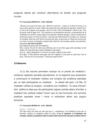 42
pregunta oberta per construir alternatives és també una pregunta
circular.
P 2: Transcripció MOV01D.rtf - 2:192 (499:503)
“M:sota el seu punt de vista, que diferent es pot fer, al pare se li dona be trucar a la
mare, doncs parlen un ratet, i abans de penjar des de la perspectiva del pare, vostè li diu a
X, vine a dir-li alguna cosa al papa, i que si X li diu “estic entretinguda”, llavors li diu, “has
de parlar amb el papa, eh?” I tal, aquesta es la perspectiva del pare, la perspectiva de la
mediadora, ho té fàcil, vostès parlen una estoneta i després pengen, i llavors resulta que X
veurà que el pare i la mare es parlen, i que ella, pot interrompre la trucada o no, vaja que
no compten amb ella, val? Sota el seu punt de vista, el pare que se li dona be trucar,truca
a la mare, la mare es educada i sempre atén molt be a les trucades, parlen una estoneta i
que passa, que més es pot fer?
D:jo veig be la postura de la mediadora.
M:si, si però s’ha de fer altre cosa diferent, per mi era fàcil, jugo amb avantatja, he dit
trèiem a la nena del mig, a l’altre mediador li toca pitjor...
D:no se ...doncs preguntar-li i si no vol, no insistir, segons el seu criteri.
M:o sigui, “X estic parlant amb papa, vols dir-li alguna? I si diu que no, altre dia, li diu al
pare, “mira ara X no es vol posar” i vostè que espera d’ell? “
13.Resums
13.1) Els resums permeten avançar en el procés de mediació i
concloure aspectes acordats parcialment, en el segment que presentem
a continuació el mediador realitza una sinopsis del problema plantejat
per un dels participants en mediació: la relació del pare i la filla. El
mediador utilitza la sinopsis i encadena una metàfora: “la caixa d‟eines”
fent gràfica la idea que els participants segons sembla abans d‟arribar a
mediació han utilitzat moltes “eines” que no han funcionat, així sol.licita
analitzar aquestes eines i mirar si existeixen altres que puguin
funcionar.
P 1: Transcripció MOV01E.rtf - 1:155 (300:301)
RESUM - METÀFORA
“M: obro aquí una caixa res més que per si… simplement i ho trasllado als dos per re
formular, existeix un problema sobre la taula, si no m’ equivoco, si m’equivoco em
corregiu, existeix un problema sobre la taula estan d’acord tots dos que la relació entre X
 