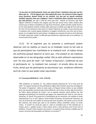 43
i el seu pare no està funcionant, tenen una caixa d’eines i existeixen eines que van be i
altres que no, n’hi ha algunes que s’han aplicat fins avui, i de moment el tema segueix
sense funcionar, davant d’això no soc mecànic, crec que pot ser oportú examinar,
analitzar aquestes eines que s’apliquen i mirar si existeixen altres sistemes nous per fer
que això funcioni, per que si amb les eines que hem utilitzat no funciona, que fem?
Seguim utilitzant la mateixa clau anglesa, que fem per buscar eines noves, existeix altre
solució que es deixar el problema en mig sense funcionar, poden prendre vostès lliurem i
ho dic amb absoluta serietat, existeix altre opció que es deixar que algú de fora entri per
dir com s’ha de solucionar això, però el hi dono l’opció de ser vostès, el que examinin per
si mateixos com a pares aquest problema i el puguin transformar una mica cara al futur,
potser no s’arreglarà de tot, però potser s’arreglarà una miqueta d’acord, jo els hi demano
el treball creatiu per vostès i la dificultat que també han expressat que es la confiança i la
comunicació entre vostès. “
13.2) En el segment que es presenta a continuació podem
observar com es realitza un resum on el mediador recull no tan sols el
que els participants han manifestat en la mediació sinó al mateix temps
els confronta perquè observin el canvi que s‟ha produït en els mateixos
observable en el seu llenguatge verbal. Ella ja està utilitzant expressions
com “és meu punt de vista” i ell “potser m‟equivoco”, evidències de que
el participants en la mediació han avançat i el procés dóna els seus
fruits, donat que els participants ja assumeixen que existeixen diferents
punt de vista i/o que poden estar equivocats.
P 2: Transcripció MOV01D.rtf - 2:151 (279:279)
“M2 :perdoneu un moment, D, has utilitzat aquesta expressió be “es el meu punt de
vista” i en aquest moment ja l’has utilitzada en algun altre moment, però has reconegut H,
“be potser m’equivoco”, sobre la taula cada un d’aquest temes entenc jo que ambdós
teniu clar que poden concloure dos visions diferents, clar la teva i la teva, sigui d’un tema o
de l’altre, abans parlàvem de l’osset i ara en aquests moment estem parlant, bé, han
aparegut com gestionar els moments que puguin ser importants per cada un, com pot ser
aniversari, d’ acord? S’ha parlat de la manifestació de les emocions, em sembla un tema
important per a tu, H, val? I abans a sortit el dolor d’estomac, les pautes de l’esmorzar, els
clics, eh el tema de com establir la comunicació entre vosaltres i heu parlat no d’un sinó de
dos sistemes, dos canals que cada un de vosaltres utilitza, existeixen canals, no canal,
canals, d’ acord? Un canal per cada un, cada un considera que el més còmode per si
mateix, però a ambdós canals a l’altre costat, tenen a altre persona, tant l’escrit com el
telefònic, d’acord? Esteu tractant varis temes i en aquest temes enteneu ambdós que les
visions i els punts de vista poden ser diferent, es correcte ?”
 
