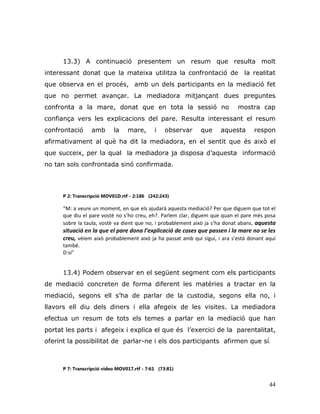 44
13.3) A continuació presentem un resum que resulta molt
interessant donat que la mateixa utilitza la confrontació de la realitat
que observa en el procés, amb un dels participants en la mediació fet
que no permet avançar. La mediadora mitjançant dues preguntes
confronta a la mare, donat que en tota la sessió no mostra cap
confiança vers les explicacions del pare. Resulta interessant el resum
confrontació amb la mare, i observar que aquesta respon
afirmativament al què ha dit la mediadora, en el sentit que és això el
que succeix, per la qual la mediadora ja disposa d‟aquesta informació
no tan sols confrontada sinó confirmada.
P 2: Transcripció MOV01D.rtf - 2:186 (242:243)
“M: a veure un moment, en que els ajudarà aquesta mediació? Per que diguem que tot el
que diu el pare vostè no s’ho creu, eh?. Parlem clar, diguem que quan el pare més posa
sobre la taula, vostè va dient que no, i probablement això ja s’ha donat abans, aquesta
situació en la que el pare dona l’explicació de coses que passen i la mare no se les
creu, vèiem això probablement això ja ha passat amb qui sigui, i ara s’està donant aquí
també.
D:si”
13.4) Podem observar en el següent segment com els participants
de mediació concreten de forma diferent les matèries a tractar en la
mediació, segons ell s‟ha de parlar de la custodia, segons ella no, i
llavors ell diu dels diners i ella afegeix de les visites. La mediadora
efectua un resum de tots els temes a parlar en la mediació que han
portat les parts i afegeix i explica el que és l‟exercici de la parentalitat,
oferint la possibilitat de parlar-ne i els dos participants afirmen que sí.
P 7: Transcripció vídeo MOV017.rtf - 7:61 (73:81)
 