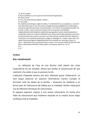 45
“H: de la custodia.
D: de la custodia no, jo crec que es mes el tema de l’organització .
M: llavors seria?
H: es la.. les visites be que tampoc, el diner...
D: i les visites.
M: matèries econòmiques, règim de visites, l’ ús del domicili no, la custodia no, a veure hi
havia altre tema que es una mica menys conegut però que probablement incloïa alguna
cosa de la seguretat que tenen a l’hora de parlar, i es l’exercici de la potestat del pare i de
la mare, es adir, a veure, tant es dir el pare com la mare que es compartida,
independentment del model de custodia del qual gaudiran vostès, la pàtria potestat es
compartida, llavors on es dona la dificultat es en l’exercici de la pàtria potestat, que inclou
la comunicació entre un pare i una mare, en el dia a dia per prendre decisions respecte a
l’educació, a les activitats extraescolars, viatges a l’estranger eh.. menjar, roba, salut, tots
aquest temes que diguem independentment de la custodia son coses que el pare i la
mare... bàsicament es la comunicació entre un pare i una mare per vetllar pel be de la seva
filla, en això existeix dificultat? Volen vostès un temps per parlar-ho i sss si?
D: si
H: si”
14.Eco
Eco—Confirmació
La utilització de l‟eco és una tècnica molt potent per crear
l‟experiència de ser escoltat, alhora que facilita la comprovació de que
realment s‟ha entès el que la persona ha dit.
L‟aplicació d‟aquesta tècnica pot tenir diferents graus d‟abstracció. La
hem pogut observar en sessions informatives mentre s‟omplia el
formulari amb les dades de la família, i situacions de mediació a on
forma part de l‟estructura del diàleg que el mediador facilita mitjançant
l‟ús de diferents tècniques de comunicació.
El següent segment s‟aplica a una sessió informativa. Es tracta d‟un
hàbit de comunicació que finalment redunda en la creació d‟una major
confiança amb el mediador.
 
