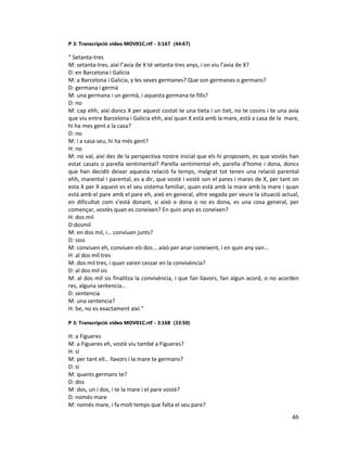 46
P 3: Transcripció vídeo MOV01C.rtf - 3:167 (44:67)
“ Setanta-tres
M: setanta-tres, així l’avia de X té setanta-tres anys, i on viu l’avia de X?
D: en Barcelona i Galicia
M: a Barcelona i Galicia, y les seves germanes? Que son germanes o germans?
D: germana i germà
M: una germana i un germà, i aquesta germana te fills?
D: no
M: cap ehh, així doncs X per aquest costat te una tieta i un tiet, no te cosins i te una avia
que viu entre Barcelona i Galicia ehh, així quan X està amb la mare, està a casa de la mare,
hi ha mes gent a la casa?
D: no
M: i a casa seu, hi ha més gent?
H: no
M: no val, així des de la perspectiva nostre inicial que els hi proposem, es que vostès han
estat casats o parella sentimental? Parella sentimental eh, parella d’home i dona, doncs
que han decidit deixar aquesta relació fa temps, malgrat tot tenen una relació parental
ehh, marental i parental, es a dir, que vostè i vostè son el pares i mares de X, per tant on
esta X per X aquest es el seu sistema familiar, quan està amb la mare amb la mare i quan
està amb el pare amb el pare eh, això en general, altre vegada per veure la situació actual,
en dificultat com s’està donant, si això e dona o no es dona, es una cosa general, per
començar, vostès quan es coneixen? En quin anys es coneixen?
H: dos mil
D:dosmil
M: en dos mil, i… conviuen junts?
D: ssss
M: conviuen eh, conviuen els dos... això per anar coneixent, i en quin any van...
H: al dos mil tres
M: dos mil tres, i quan varen cessar en la convivència?
D: al dos mil sis
M: al dos mil sis finalitza la convivència, i que fan llavors, fan algun acord, o no acorden
res, alguna sentencia…
D: sentencia
M: una sentencia?
H: be, no es exactament així.”
P 3: Transcripció vídeo MOV01C.rtf - 3:168 (33:50)
H: a Figueres
M: a Figueres eh, vostè viu també a Figueres?
H: si
M: per tant ell… llavors i la mare te germans?
D: si
M: quants germans te?
D: dos
M: dos, un i dos, i te la mare i el pare vostè?
D: només mare
M: només mare, i fa molt temps que falta el seu pare?
 