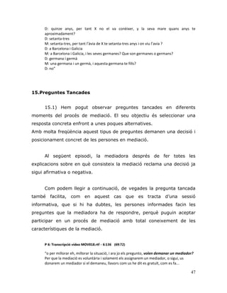 47
D: quinze anys, per tant X no el va conèixer, y la seva mare quans anys te
aproximadament?
D: setanta-tres
M: setanta-tres, per tant l’àvia de X te setanta-tres anys i on viu l’avia ?
D: a Barcelona i Galicia
M: a Barcelona i Galicia, i les seves germanes? Que son germanes o germans?
D: germana i germà
M: una germana i un germà, i aquesta germana te fills?
D: no”
15.Preguntes Tancades
15.1) Hem pogut observar preguntes tancades en diferents
moments del procés de mediació. El seu objectiu és seleccionar una
resposta concreta enfront a unes poques alternatives.
Amb molta freqüència aquest tipus de preguntes demanen una decisió i
posicionament concret de les persones en mediació.
Al següent episodi, la mediadora després de fer totes les
explicacions sobre en què consisteix la mediació reclama una decisió ja
sigui afirmativa o negativa.
Com podem llegir a continuació, de vegades la pregunta tancada
també facilita, com en aquest cas que es tracta d‟una sessió
informativa, que si hi ha dubtes, les persones informades facin les
preguntes que la mediadora ha de respondre, perquè puguin aceptar
participar en un procés de mediació amb total coneixement de les
característiques de la mediació.
P 6: Transcripció vídeo MOV018.rtf - 6:136 (69:72)
“o per millorar eh, millorar la situació, i ara jo els pregunto, volen demanar un mediador?
Per que la mediació es voluntària i solament els assignarem un mediador, o sigui, us
donarem un mediador si el demaneu, llavors com us he dit es gratuït, com es fa...
 