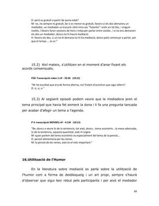 48
D: però es gratuït a partir de quina edat?
M: no, no sempre es gratuït, be si es menor es gratuït, llavors si els dos demaneu un
mediador, un mediador us trucarà i dirà mira soc “fulanito” i estic en tal lloc, i vinguin
vostès, i llavors faran sessions de hora i mitja per parlar entre vostès , i si no ens demanen
els dos un mediador, doncs no hi haurà mediació.
H: llavors els dos, si un no el demana no hi ha mediació, doncs pots començar a parlar, per
que el temps ... es or.”
15.2) Així mateix, s‟utilitzen en el moment d‟anar fixant els
acords consensuats.
P20: Transcripció vídeo 1.rtf - 20:30 (19:22)
“M: he escoltat que era de forma alterna, no? Estem d’acord en que sigui altern?
D: si, si, si “
15.3) Al següent episodi podem veure que la mediadora pren el
tema principal que havia fet esment la dona i li fa una pregunta tancada
per acabar d‟afegir un tema a l‟agenda.
P 4: transcripció MOV001.rtf - 4:138 (10:13)
“Be, doncs a veure lo de la sentencia, tot això, doncs...tema econòmic...la meva advocada,
lo de la sentencia, aquesta quantitat, això m’urgeix
M: quan parlem del tema econòmic es especialment del tema de la pensió...
D: pensió alimentaria per les nenes.
M: la pensió de les nenes, això és el més important.”
16.Utilització de l’Humor
En la literatura sobre mediació es parla sobre la utilització de
l‟humor com a forma de desbloqueig i un art propi, sempre s‟haurà
d‟observar que sigui ben rebut pels participants i per això el mediador
 