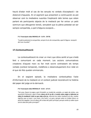 49
haurà d‟estar molt al cas de les senyals no verbals d‟acceptació i de
distenció d‟aquests. En el segment que presentem a continuación es pot
observar com la mediadora suavitza l‟explicació dels temes que estan
parlant els participants objecte de la mediació per fer entrar un petit
somriure que alleugereix tensió, senyalant que la pàtria potestat sol ser
sempre compartida, a part d‟alguna excepció...
P 3: Transcripció vídeo MOV01C.rtf - 3:170 (79:79)
“la pàtria potestat és compartida, sempre ho és de compartida, apart d’alguna excepció
del mon mundial.”
17.Contextualització
La contextualització és crear un marc que dóna sentit al que s‟està
fent o comunicant en cada moment. Les accions comunicatives
creadores d‟aquest marc es fan molt sovint contrastant els temps
verbals (context temporal), metàfores o desenvolupament d‟un relat en
el que els fets queden emmarcats.
En el següent episodi, la mediadora contextualitza l‟acte
d‟informació de la mediació en el context judicial reconstruint la història
del paper del jutge en la derivació.
P 6: Transcripció vídeo MOV018.rtf - 6:133 (17:17)
“Set anys, llavors la jutge a part d’establir un model de custodia, un regim de visites, una
quantitat d’aliments, apart d’això, doncs els hi va dir, si vostès volen vagin a informar-se
sobre la mediació i això es que vaig a fer jo, informar-los sobre mediació als dos, mediar
significa que un pare i una mare, una mare i un pare, perquè volen es troben doncs un
parell de vegades, tres eh abans de la data del judici principal, perquè vostès ja saben quan
serà la data del judici principal?”
 