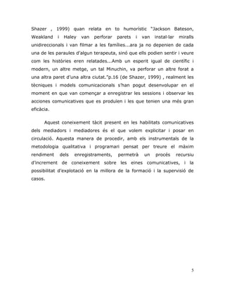 5
Shazer , 1999) quan relata en to humorístic “Jackson Bateson,
Weakland i Haley van perforar parets i van instal·lar miralls
unidireccionals i van filmar a les famílies...ara ja no depenien de cada
una de les paraules d‟algun terapeuta, sinó que ells podien sentir i veure
com les històries eren relatades...Amb un esperit igual de científic i
modern, un altre metge, un tal Minuchin, va perforar un altre forat a
una altra paret d‟una altra ciutat.”p.16 (de Shazer, 1999) , realment les
tècniques i models comunicacionals s‟han pogut desenvolupar en el
moment en que van començar a enregistrar les sessions i observar les
acciones comunicatives que es produïen i les que tenien una més gran
eficàcia.
Aquest coneixement tàcit present en les habilitats comunicatives
dels mediadors i mediadores és el que volem explicitar i posar en
circulació. Aquesta manera de procedir, amb els instrumentals de la
metodologia qualitativa i programari pensat per treure el màxim
rendiment dels enregistraments, permetrà un procés recursiu
d‟increment de coneixement sobre les eines comunicatives, i la
possibilitat d‟explotació en la millora de la formació i la supervisió de
casos.
 