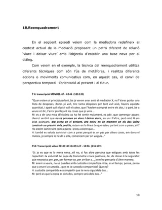 50
18.Reenquadrament
En el següent episodi veiem com la mediadora redefineix el
context actual de la mediació proposant un patró diferent de relació
„viure i deixar viure‟ amb l‟objectiu d‟establir una base nova per al
diàleg.
Com veiem en el exemple, la tècnica del reenquadrament utilitza
diferents tècniques com són l‟ús de metàfores, i realitza diferents
accions o moviments comunicatius com, en aquest cas, el canvi de
perspectiva temporal -l‟orientació al present i al futur.
P 4: transcripció MOV001.rtf - 4:146 (131:133)
“Quan estem al principi parlant, be ja varem anar amb el mediador X, no? Vares portar una
llista de despeses, doncs jo vull, tinc tanta despeses per tant vull això, llavors aquesta
quantitat, i apart vull el pis i vull el cotxe, que l’havíem comprat entre els dos, i a part..be a
veure et dic, t’estic plantejant les coses que jo veia ...
M: es a dir una mica d’història us ha fet sentir malament, es adir, que començar aquest
divorci sentint que no es pensava en viure i deixar viure, en un i l’altre, però això H em
anat avançant, ara esteu en el present, ara esteu en un moment on els dos voleu
construir un present més positiu, estem en la línea de que esteu parlant com a pares, eh?
Ho estem construint com a pares i esteu veient que...
H: també es valuós construir com a pares perquè es un pas per altres coses, em dona el
mateix, jo sempre le he dit a ella, comencem per on vulguis...”
P10: Transcripció vídeo 20101111114353.rtf - 10:96 (136:139)
“D: jo es que es la meva nena...ell no, si fos altre persona que estigues amb totes les
capacitat i la voluntat de papa de transmetre coses positives, de, de donar-li la seguretat
que necessita per, per, per formar-se, per arribar a..., jo m’ho pensaria d’altre manera.
M: anem a veure, no us quedeu amb custodia compartida ni be, es el temps, pensa, pensa
que a veure la custodia...que es la custodia compartida? Que es?
H: custodia compartida es compartir que la nena sigui dels dos...
M: però es que la nena es dels dos, sempre serà dels dos...”
 