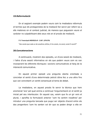 51
19.Reformulació
En el següent exemple podem veure com la mediadora reformula
el termes que els protagonistes de la mediació fan servir per referir-se a
ells mateixos en el context judicial, de manera que poguessin veure el
caràcter no culpabilitzant dels seus rols en el procés de mediació.
P 2: Transcripció MOV01D.rtf - 2:187 (279:279)
“dos canals que cada un de vosaltres utilitza, hi ha canals, no canal, canal d’ acord?”
20.Concatenacions
A continuació, mostrem dos episodis, un d‟una sessió de mediació,
i l‟altre d‟una sessió informativa en els que podem veure com es van
incorporant les diferents tècniques i accions comunicatives al llarg de la
interacció comunicativa.
En aquest primer episodi una pregunta oberta orientada a
concretar el sentit d‟una determinada petició dóna lloc a una altra fins
que van concretant un sentit consensuat al tema de debat.
La mediadora, en aquest procés fa servir la tècnica que hem
anomenat „eco‟ pel qual anima a continuar l‟argumentació en el sentit ja
iniciat pel seu interlocutor. En aquest cas, veiem que fa un gir vers el
plural, i aprofita la formulació anterior „com ho sentim nosaltres‟ per
introduir una pregunta tancada que pugui ser objecte d‟acord entre els
dos progenitors „com ho senten vol dir que es poden dirigir a ella en
 
