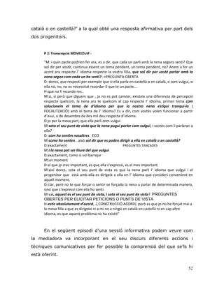 52
català o en castellà?‟ a la qual obté una resposta afirmativa per part dels
dos progenitors.
P 2: Transcripció MOV01D.rtf -
“M: i quin pacte podrien fer ara, es a dir, que cada un parli amb la nena segons senti? Que
vol dir per vostè, continua essent un tema pendent, un tema pendent, no? Anem a fer un
acord ara respecte l’ idioma respecte la vostra filla, que vol dir per vostè parlar amb la
nena segon com cada un ho senti?-->PREGUNTA OBERTA
D: doncs, que respecti per exemple que si ella parla en castellà o en català, o com vulgui, si
ella no, no, no es necessitat recordar-li que te un pacte...
H:que no li recordo res..
M:si, si però que diguem que , ja no es pot canviar, existeix una diferencia de percepció
respecte quelcom, la nena ara te quelcom al cap respecte l’ idioma, primer tema com
solucionem el tema de d’idioma per que la nostra nena estigui tranqui-la (
FOCALITZACIÓ) amb el tema de l’ idioma? Es a dir, com vostès volen funcionar a partir
d’avui, u de desembre de dos mil deu respecte d’idioma.
D:jo per la meva part, que ella parli com vulgui.
M:sota el seu punt de vista que la nena pugui parlar com vulgui, i vostès com li parlaran a
ella?
D: com ho sentim nosaltres. ECO
M:como ho senten...això vol dir que es poden dirigir a ella en català o en castellà?
D:exactament PREGUNTES TANCADES
M:i la nena pot ser lliure del que vulgui
D:exactament, como si vol barrejar
M:un moment
D:el que jo crec important, és que ella s’expressi, es el mes important
M:així doncs, sota el seu punt de vista es que la nena parli l’ idioma que vulgui i el
progenitor que està amb ella es dirigeix a ella en l’ idioma que consideri convenient en
aquell moment.
D:clar, però no te que forçar o sentir-se forçada la nena a parlar de determinada manera,
sinó que s’expressi com ella ho senti.
M:val, aquest és el seu punt de vista, i sota el seu punt de vista? PREGUNTES
OBERTES PER ELICITAR PETICIONS O PUNTS DE VISTA
H:estic absolutament d’acord, -( CONSTRUCCIÓ ACORD) però es que jo no he forçat mai a
la meva filla a que es dirigeixi ni a mi no a ningú en català en castellà ni en cap altre
idioma, es que aquest problema no ha existit”
En el següent episodi d‟una sessió informativa podem veure com
la mediadora va incorporant en el seu discurs diferents accions i
tècniques comunicatives per fer possible la comprensió del que se‟ls hi
està oferint.
 