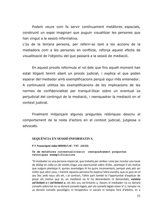 53
Podem veure com fa servir contínuament metàfores espacials,
construint un espai imaginari que puguin visualitzar les persones que
han vingut a la sessió informativa.
L‟ús de la tercera persona, per referir-se tant a les accions de la
mediadora com a les persones en conflicte, reforça aquest efecte de
visualització de l‟objectiu del que passarà a la sessió de mediació.
En aquest procés reformula el rol dels que fins aquell moment han
estat litigant tenint obert un procés judicial, i explica el que poden
esperar del mediador amb exemplificacions perquè sigui més entenedor.
A continuació utilitza les exemplificacions de les implicacions de les
normes de confidencialitat per tranquil·litzar sobre un eventual ús
perjudicial del contingut de la mediació, i reenquadrar la mediació en el
context judicial.
Finalment mitjançant algunes preguntes retòriques descriu el
comportament de la resta d‟actors en el context judicial, jutgessa o
advocats.
SEQUÈNCIA EN SESSIÓ INFORMATIVA
P 7: Transcripció vídeo MOV017.rtf - 7:57 (53:53)
Ús de metàfores contextualització reenquadrament preguntes
retòriques exemplificacions
“El mediador es una persona imparcial, que treballa per ambos i esta per muntar una taula
de diàleg on cada un de vostès tingui una oportunitat sobre d’ella , plantejar-li els motius
que vulguin plantejar-li, quines avantatges hi ha quins inconvenient, perquè això pot ser
millor que altre cosa, i mentre aquesta persona ho explica l’altre escolta, que es posi en el
seu lloc amb nous ulls eh, i al contrari, l’altre part també te l’oportunitat d’explicar de
posar els motius que te, en mediació no hi ha demandants ni demandats, existeix
sol·licitant u i sol·licitant u, els dos sou sol·licitants u, llavors el mediador no us donarà
consells sobre tot no us donarà consells legals, per els consells legals estan V i J, tampoc no
us donarà consells psicològics ni terapèutics ni socials ni tampoc farà d’àrbitre, es a
 