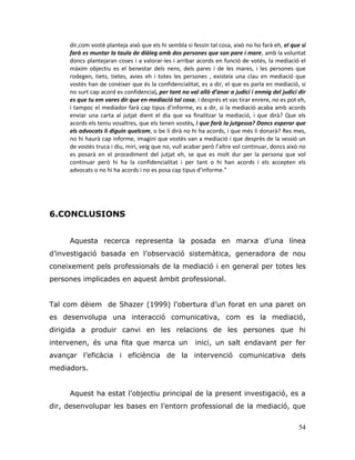 54
dir,com vostè planteja això que els hi sembla si fessin tal cosa, això no ho farà eh, el que si
farà es muntar la taula de diàleg amb dos persones que son pare i mare, amb la voluntat
doncs plantejaran coses i a valorar-les i arribar acords en funció de votés, la mediació el
màxim objectiu es el benestar dels nens, dels pares i de les mares, i les persones que
rodegen, tiets, tietes, avies eh i totes les persones , existeix una clau en mediació que
vostès han de conèixer que és la confidencialitat, es a dir, el que es parla en mediació, si
no surt cap acord es confidencial, per tant no val allò d’anar a judici i enmig del judici dir
es que tu em vares dir que en mediació tal cosa, i després et vas tirar enrere, no es pot eh,
i tampoc el mediador farà cap tipus d’informe, es a dir, si la mediació acaba amb acords
enviar una carta al jutjat dient el dia que va finalitzar la mediació, i que dirà? Que els
acords els teniu vosaltres, que els tenen vostès, i que farà la jutgessa? Doncs esperar que
els advocats li diguin quelcom, o be li dirà no hi ha acords, i que més li donarà? Res mes,
no hi haurà cap informe, imagini que vostès van a mediació i que desprès de la sessió un
de vostès truca i diu, miri, veig que no, vull acabar però l’altre vol continuar, doncs això no
es posarà en el procediment del jutjat eh, se que es molt dur per la persona que vol
continuar però hi ha la confidencialitat i per tant o hi han acords i els accepten els
advocats o no hi ha acords i no es posa cap tipus d’informe.”
6.CONCLUSIONS
Aquesta recerca representa la posada en marxa d‟una línea
d‟investigació basada en l‟observació sistemàtica, generadora de nou
coneixement pels professionals de la mediació i en general per totes les
persones implicades en aquest àmbit professional.
Tal com dèiem de Shazer (1999) l‟obertura d‟un forat en una paret on
es desenvolupa una interacció comunicativa, com es la mediació,
dirigida a produir canvi en les relacions de les persones que hi
intervenen, és una fita que marca un inici, un salt endavant per fer
avançar l‟eficàcia i eficiència de la intervenció comunicativa dels
mediadors.
Aquest ha estat l‟objectiu principal de la present investigació, es a
dir, desenvolupar les bases en l‟entorn professional de la mediació, que
 
