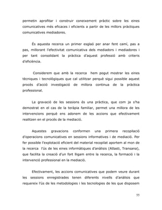 55
permetin aprofitar i construir coneixement pràctic sobre les eines
comunicatives més eficaces i eficients a partir de les millors pràctiques
comunicatives mediadores.
És aquesta recerca un primer esglaó per anar fent camí, pas a
pas, millorant l‟efectivitat comunicativa dels mediadors i mediadores i
per tant consolidant la pràctica d‟aquest professió amb criteris
d‟eficiència.
Considerem que amb la recerca hem pogut mostrar les eines
tècniques i tecnològiques que cal utilitzar perquè sigui possible aquest
procés d‟acció investigació de millora continua de la pràctica
professional.
La gravació de les sessions és una pràctica, que com ja s‟ha
demostrat en el cas de la teràpia familiar, permet una millora de les
intervencions perquè ens adonem de les accions que efectivament
realitzen en el procés de la mediació.
Aquestes gravacions conformen una primera recopilació
d‟operacions comunicatives en sessions informatives i de mediació. Per
fer possible l‟explotació eficient del material recopilat aportem al mon de
la recerca l‟ús de les eines informàtiques d‟anàlisis (Atlasti, Transana),
que facilita la creació d‟un fort lligam entre la recerca, la formació i la
intervenció professional en la mediació.
Efectivament, les accions comunicatives que podem veure durant
les sessions enregistrades tenen diferents nivells d‟anàlisis que
requereix l‟ús de les metodologies i les tecnologies de les que disposem
 