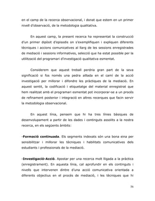 56
en el camp de la recerca observacional, i donat que estem en un primer
nivell d‟observació, de la metodologia qualitativa.
En aquest camp, la present recerca ha representat la construcció
d‟un primer dipòsit d‟episodis on s‟exemplifiquen i expliquen diferents
tècniques i accions comunicatives al llarg de les sessions enregistrades
de mediació i sessions informatives, selecció que ha estat possible per la
utilització del programari d‟investigació qualitativa esmentat.
Considerem que aquest treball perdria gran part de la seva
significació si fos només una pedra aïllada en el camí de la acció
investigació per millorar i difondre les pràctiques de la mediació. En
aquest sentit, la codificació i etiquetatge del material enregistrat que
hem realitzat amb el programari esmentat pot incorporar-se a un procés
de refinament posterior i integració en altres recerques que facin servir
la metodologia observacional.
En aquest línia, pensem que hi ha tres línies bàsiques de
desenvolupament a partir de les dades i continguts assolits a la nostra
recerca, en els següents àmbits:
-Formació continuada. Els segments indexats són una bona eina per
sensibilitzar i millorar les tècniques i habilitats comunicatives dels
estudiants i professionals de la mediació.
-Investigació-Acció. Apostar per una recerca molt lligada a la pràctica
(enregistrament). En aquesta línia, cal aprofundir en els continguts i
nivells que intervenen dintre d‟una acció comunicativa orientada a
diferents objectius en el procés de mediació, i les tècniques que hi
 