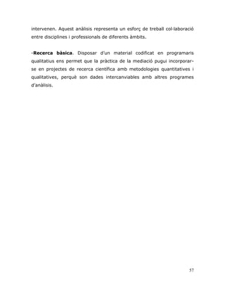 57
intervenen. Aquest anàlisis representa un esforç de treball col·laboració
entre disciplines i professionals de diferents àmbits.
-Recerca bàsica. Disposar d‟un material codificat en programaris
qualitatius ens permet que la pràctica de la mediació pugui incorporar-
se en projectes de recerca científica amb metodologies quantitatives i
qualitatives, perquè son dades intercanviables amb altres programes
d‟anàlisis.
 