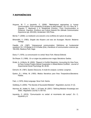 58
7.REFERÈNCIES
Anguera, M. T. e Izquierdo, C. (2006). “Methological approaches in human
communication. From complexity of situation to data analysis”. En: A G. Riva, M. T.
Anguera, F. Mantovani y H. Wiederhold (Coords.), From Communication to
Presence. Cognition, Emotions and Culture towards the Ultimate Communicative
Experience (pp. 203-222). Amsterdam: IOS Press.
Bernal, T. (2008). La mediación una solución a los conflictos de ruptura de pareja.
Birkendilhl, V. (1983). Singale des Korpers und was sie Aussagen. Munich: Moderne
Verlags.
Capella, J.N. (1987). “Interpersonal communication: Definitions an fundamental
questions”.En: C.R.Berger & S.H.Chafee (Eds.) Handbook of communication sciencie (pp.
184-238). Newbury Park: Sage.
Davis, F. (1976). La comunicación no verbal. Nova York: Alianza Editorial.
De Shazer, S. (1999). En un origen las palabras eran magia. Barcelona: Gedisa.
Drolet, A., & Morris, M. (2000). “Rapport in Conflict Resolution: Accounting for How Face-
to-Face Contact Fosters Mutual Cooperation in Mixed-Motive Conflicts”. Journal of
Experimental Social Psychology 36, 26-50.
Edmonh, W. (1981). Spoken Discourse. A mode for analysis. Londres: Longman.
Epston, D. i White, M. (1993). Medios Narrativos para fines Terapeúticos.Barcelona:
Paidós.
Fast, J. (1970). Body Language. Nova York: Kairós.
Goldberg, S. (2005). “The Secrets of Successful Mediator”. Negotiation Journal, 21 (3).
Herrman, M., Hollett, N., Gale, J., & Foster, M. (2001): “Defining Mediator Knowledge and
Skills”, Negotiation Journal, 4,139-153.
Izquierdo, C. (2010). “Comunicación no verbal: el movimiento del cuerpo”. En: C.
Izquierdo y A.
 