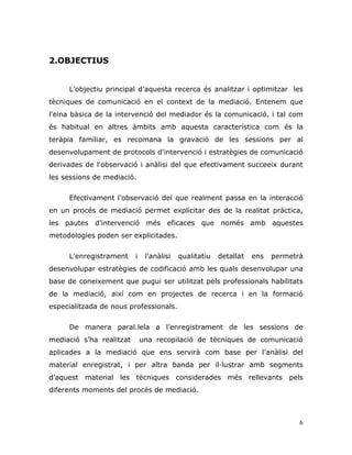 6
2.OBJECTIUS
L‟objectiu principal d‟aquesta recerca és analitzar i optimitzar les
tècniques de comunicació en el context de la mediació. Entenem que
l'eina bàsica de la intervenció del mediador és la comunicació, i tal com
és habitual en altres àmbits amb aquesta característica com és la
teràpia familiar, es recomana la gravació de les sessions per al
desenvolupament de protocols d'intervenció i estratègies de comunicació
derivades de l'observació i anàlisi del que efectivament succeeix durant
les sessions de mediació.
Efectivament l'observació del que realment passa en la interacció
en un procés de mediació permet explicitar des de la realitat pràctica,
les pautes d‟intervenció més eficaces que només amb aquestes
metodologies poden ser explicitades.
L'enregistrament i l'anàlisi qualitatiu detallat ens permetrà
desenvolupar estratègies de codificació amb les quals desenvolupar una
base de coneixement que pugui ser utilitzat pels professionals habilitats
de la mediació, així com en projectes de recerca i en la formació
especialitzada de nous professionals.
De manera paral.lela a l‟enregistrament de les sessions de
mediació s‟ha realitzat una recopilació de tècniques de comunicació
aplicades a la mediació que ens servirà com base per l‟anàlisi del
material enregistrat, i per altra banda per il·lustrar amb segments
d‟aquest material les tècniques considerades més rellevants pels
diferents moments del procés de mediació.
 