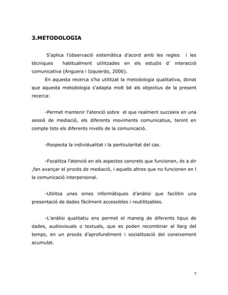 7
3.METODOLOGIA
S‟aplica l‟observació sistemàtica d‟acord amb les regles i les
tècniques habitualment utilitzades en els estudis d‟ interacció
comunicativa (Anguera i Izquierdo, 2006).
En aquesta recerca s‟ha utilitzat la metodologia qualitativa, donat
que aquesta metodologia s‟adapta molt bé als objectius de la present
recerca:
-Permet mantenir l‟atenció sobre el que realment succeeix en una
sessió de mediació, els diferents moviments comunicatius, tenint en
compte tots els diferents nivells de la comunicació.
-Respecta la individualitat i la particularitat del cas.
-Focalitza l‟atenció en els aspectes concrets que funcionen, és a dir
,fan avançar el procés de mediació, i aquells altres que no funcionen en l
la comunicació interpersonal.
-Utilitza unes eines informàtiques d‟anàlisi que facilitin una
presentació de dades fàcilment accessibles i reutilitzables.
-L‟anàlisi qualitatiu ens permet el maneig de diferents tipus de
dades, audiovisuals o textuals, que es poden recombinar al llarg del
temps, en un procés d‟aprofundiment i socialització del coneixement
acumulat.
 