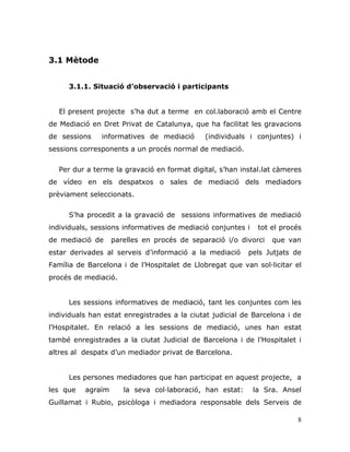 8
3.1 Mètode
3.1.1. Situació d’observació i participants
El present projecte s‟ha dut a terme en col.laboració amb el Centre
de Mediació en Dret Privat de Catalunya, que ha facilitat les gravacions
de sessions informatives de mediació (individuals i conjuntes) i
sessions corresponents a un procés normal de mediació.
Per dur a terme la gravació en format digital, s‟han instal.lat càmeres
de vídeo en els despatxos o sales de mediació dels mediadors
prèviament seleccionats.
S‟ha procedit a la gravació de sessions informatives de mediació
individuals, sessions informatives de mediació conjuntes i tot el procés
de mediació de parelles en procés de separació i/o divorci que van
estar derivades al serveis d‟informació a la mediació pels Jutjats de
Família de Barcelona i de l‟Hospitalet de Llobregat que van sol·licitar el
procés de mediació.
Les sessions informatives de mediació, tant les conjuntes com les
individuals han estat enregistrades a la ciutat judicial de Barcelona i de
l‟Hospitalet. En relació a les sessions de mediació, unes han estat
també enregistrades a la ciutat Judicial de Barcelona i de l‟Hospitalet i
altres al despatx d‟un mediador privat de Barcelona.
Les persones mediadores que han participat en aquest projecte, a
les que agraïm la seva col·laboració, han estat: la Sra. Ansel
Guillamat i Rubio, psicòloga i mediadora responsable dels Serveis de
 