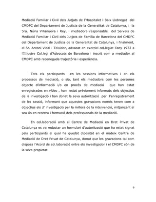 9
Mediació Familiar i Civil dels Jutjats de l‟Hospitalet i Baix Llobregat del
CMDPC del Departament de Justícia de la Generalitat de Catalunya, i la
Sra. Núria Villanueva i Rey, i mediadora responsable del Serveis de
Mediació Familiar i Civil dels Jutjats de Família de Barcelona del CMDPC
del Departament de Justícia de la Generalitat de Catalunya, i finalment,
el Sr. Antoni Vidal i Teixidor, advocat en exercici col.legiat l‟any 1972 a
l‟Il.lustre Col.legi d‟Advocats de Barcelona i inscrit com a mediador al
CMDPC amb reconeguda trajectòria i experiència.
Tots els participants en les sessions informatives i en els
processos de mediació, o sia, tant els mediadors com les persones
objecte d‟informació i/o en procés de mediació que han estat
enregistrades en vídeo , han estat prèviament informats dels objectius
de la investigació i han donat la seva autorització per l‟enregistrament
de les sessió, informant que aquestes gravacions només tenen com a
objectius els d‟ investigació per la millora de la intervenció, mitjançant el
seu ús en recerca i formació dels professionals de la mediació.
En col.laboració amb el Centre de Mediació en Dret Privat de
Catalunya es va redactar un formulari d‟autorització que ha estat signat
pels participants el qual ha quedat dipositat en el mateix Centre de
Mediació de Dret Privat de Catalunya, donat que les gravacions tal com
disposa l‟Acord de col.laboració entre els investigador i el CMDPC són de
la seva propietat.
 