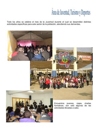 Todo los años se celebra el mes de la Juventud durante el cual se desarrollan distintas
actividades especificas para este sector de la población, atendiendo sus demandas.




                                                 Encuentros jovenes, viajes, charlas
                                                 formativas, son solo algunas de las
                                                 actividades llevadas a cabo.
 