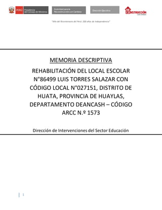 “Año del Bicentenario del Perú: 200 años de Independencia”
1
Autoridad para la
Reconstrucción con Cambios
Dirección Ejecutiva
MEMORIA DESCRIPTIVA
REHABILITACIÓN DEL LOCAL ESCOLAR
N°86499 LUIS TORRES SALAZAR CON
CÓDIGO LOCAL N°027151, DISTRITO DE
HUATA, PROVINCIA DE HUAYLAS,
DEPARTAMENTO DEANCASH – CÓDIGO
ARCC N.º 1573
Dirección de Intervenciones del Sector Educación
 