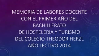 MEMORIA DE LABORES DOCENTE 
CON EL PRIMER AÑO DEL 
BACHILLERATO 
DE HOSTELERIA Y TURISMO 
DEL COLEGIO THEODOR HERZL 
AÑO LECTIVO 2014 
 