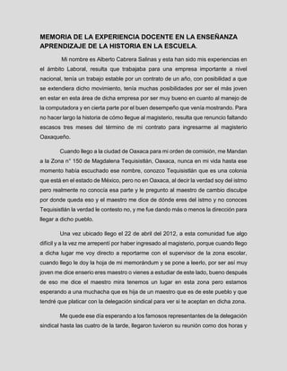 MEMORIA DE LA EXPERIENCIA DOCENTE EN LA ENSEÑANZA APRENDIZAJE DE LA HISTORIA EN LA ESCUELA. 
Mi nombre es Alberto Cabrera Salinas y esta han sido mis experiencias en el ámbito Laboral, resulta que trabajaba para una empresa importante a nivel nacional, tenía un trabajo estable por un contrato de un año, con posibilidad a que se extendiera dicho movimiento, tenía muchas posibilidades por ser el más joven en estar en esta área de dicha empresa por ser muy bueno en cuanto al manejo de la computadora y en cierta parte por el buen desempeño que venía mostrando. Para no hacer largo la historia de cómo llegue al magisterio, resulta que renuncio faltando escasos tres meses del término de mi contrato para ingresarme al magisterio Oaxaqueño. 
Cuando llego a la ciudad de Oaxaca para mi orden de comisión, me Mandan a la Zona n° 150 de Magdalena Tequisistlán, Oaxaca, nunca en mi vida hasta ese momento había escuchado ese nombre, conozco Tequisistlán que es una colonia que está en el estado de México, pero no en Oaxaca, al decir la verdad soy del istmo pero realmente no conocía esa parte y le pregunto al maestro de cambio disculpe por donde queda eso y el maestro me dice de dónde eres del istmo y no conoces Tequisistlán la verdad le contesto no, y me fue dando más o menos la dirección para llegar a dicho pueblo. 
Una vez ubicado llego el 22 de abril del 2012, a esta comunidad fue algo difícil y a la vez me arrepentí por haber ingresado al magisterio, porque cuando llego a dicha lugar me voy directo a reportarme con el supervisor de la zona escolar, cuando llego le doy la hoja de mi memorándum y se pone a leerlo, por ser así muy joven me dice enserio eres maestro o vienes a estudiar de este lado, bueno después de eso me dice el maestro mira tenemos un lugar en esta zona pero estamos esperando a una muchacha que es hija de un maestro que es de este pueblo y que tendré que platicar con la delegación sindical para ver si te aceptan en dicha zona. 
Me quede ese día esperando a los famosos representantes de la delegación sindical hasta las cuatro de la tarde, llegaron tuvieron su reunión como dos horas y  