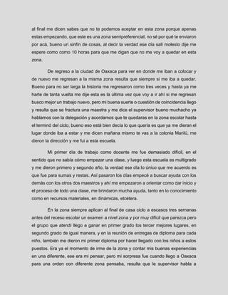 al final me dicen sabes que no te podemos aceptar en esta zona porque apenas estas empezando, que este es una zona semipreferencial, no sé por qué te enviaron por acá, bueno un sinfín de cosas, al decir la verdad ese día salí molesto dije me espere como como 10 horas para que me digan que no me voy a quedar en esta zona. 
De regreso a la ciudad de Oaxaca para ver en donde me iban a colocar y de nuevo me regresan a la misma zona resulta que siempre si me iba a quedar. Bueno para no ser larga la historia me regresaron como tres veces y hasta ya me harte de tanta vuelta me dije esta es la última vez que voy a ir ahí si me regresan busco mejor un trabajo nuevo, pero mi buena suerte o cuestión de coincidencia llego y resulta que se fractura una maestra y me dice el supervisor bueno muchacho ya hablamos con la delegación y acordamos que te quedaras en la zona escolar hasta el terminó del ciclo, bueno eso está bien decía lo que quería es que ya me dieran el lugar donde iba a estar y me dicen mañana mismo te vas a la colonia Marilú, me dieron la dirección y me fui a esta escuela. 
Mi primer día de trabajo como docente me fue demasiado difícil, en el sentido que no sabía cómo empezar una clase, y luego esta escuela es multigrado y me dieron primero y segundo año, la verdad ese día lo único que me acuerdo es que fue para sumas y restas. Así pasaron los días empecé a buscar ayuda con los demás con los otros dos maestros y ahí me empezaron a orientar como dar inicio y el proceso de todo una clase, me brindaron mucha ayuda, tanto en lo conocimiento como en recursos materiales, en dinámicas, etcétera. 
En la zona siempre aplican al final de casa ciclo a escasos tres semanas antes del receso escolar un examen a nivel zona y por muy difícil que parezca pero el grupo que atendí llego a ganar en primer grado los tercer mejores lugares, en segundo grado de igual manera, y en la reunión de entregas de diploma para cada niño, también me dieron mi primer diploma por hacer llegado con los niños a estos puestos. Era ya el momento de irme de la zona y contar mis buenas experiencias en una diferente, ese era mi pensar, pero mi sorpresa fue cuando llego a Oaxaca para una orden con diferente zona pensaba, resulta que le supervisor habla a  
