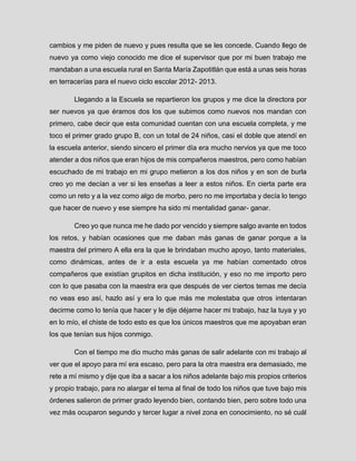 cambios y me piden de nuevo y pues resulta que se les concede. Cuando llego de nuevo ya como viejo conocido me dice el supervisor que por mi buen trabajo me mandaban a una escuela rural en Santa María Zapotitlán que está a unas seis horas en terracerías para el nuevo ciclo escolar 2012- 2013. 
Llegando a la Escuela se repartieron los grupos y me dice la directora por ser nuevos ya que éramos dos los que subimos como nuevos nos mandan con primero, cabe decir que esta comunidad cuentan con una escuela completa, y me toco el primer grado grupo B, con un total de 24 niños, casi el doble que atendí en la escuela anterior, siendo sincero el primer día era mucho nervios ya que me toco atender a dos niños que eran hijos de mis compañeros maestros, pero como habían escuchado de mi trabajo en mi grupo metieron a los dos niños y en son de burla creo yo me decían a ver si les enseñas a leer a estos niños. En cierta parte era como un reto y a la vez como algo de morbo, pero no me importaba y decía lo tengo que hacer de nuevo y ese siempre ha sido mi mentalidad ganar- ganar. 
Creo yo que nunca me he dado por vencido y siempre salgo avante en todos los retos, y habían ocasiones que me daban más ganas de ganar porque a la maestra del primero A ella era la que le brindaban mucho apoyo, tanto materiales, como dinámicas, antes de ir a esta escuela ya me habían comentado otros compañeros que existían grupitos en dicha institución, y eso no me importo pero con lo que pasaba con la maestra era que después de ver ciertos temas me decía no veas eso así, hazlo así y era lo que más me molestaba que otros intentaran decirme como lo tenía que hacer y le dije déjame hacer mi trabajo, haz la tuya y yo en lo mío, el chiste de todo esto es que los únicos maestros que me apoyaban eran los que tenían sus hijos conmigo. 
Con el tiempo me dio mucho más ganas de salir adelante con mi trabajo al ver que el apoyo para mí era escaso, pero para la otra maestra era demasiado, me rete a mí mismo y dije que iba a sacar a los niños adelante bajo mis propios criterios y propio trabajo, para no alargar el tema al final de todo los niños que tuve bajo mis órdenes salieron de primer grado leyendo bien, contando bien, pero sobre todo una vez más ocuparon segundo y tercer lugar a nivel zona en conocimiento, no sé cuál  