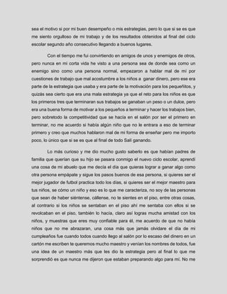 sea el motivo si por mi buen desempeño o mis estrategias, pero lo que si se es que me siento orgulloso de mi trabajo y de los resultados obtenidos al final del ciclo escolar segundo año consecutivo llegando a buenos lugares. 
Con el tiempo me fui convirtiendo en amigos de unos y enemigos de otros, pero nunca en mi corta vida he visto a una persona sea de donde sea como un enemigo sino como una persona normal, empezaron a hablar mal de mí por cuestiones de trabajo que mal acostumbre a los niños a ganar dinero, pero ese era parte de la estrategia que usaba y era parte de la motivación para los pequeñitos, y quizás sea cierto que era una mala estrategia ya que el reto para los niños es que los primeros tres que terminaran sus trabajos se ganaban un peso o un dulce, pero era una buena forma de motivar a los pequeños a terminar y hacer los trabajos bien, pero sobretodo la competitividad que se hacía en el salón por ser el primero en terminar, no me acuerdo si había algún niño que no le entrara a eso de terminar primero y creo que muchos hablaron mal de mi forma de enseñar pero me importo poco, lo único que si se es que al final de todo Salí ganando. 
Lo más curioso y me dio mucho gusto saberlo es que habían padres de familia que querían que su hijo se pasara conmigo el nuevo ciclo escolar, aprendí una cosa de mi abuelo que me decía el día que quieras lograr a ganar algo como otra persona empápate y sigue los pasos buenos de esa persona, si quieres ser el mejor jugador de futbol practica todo los días, si quieres ser el mejor maestro para tus niños, se cómo un niño y eso es lo que me caracteriza, no soy de las personas que sean de haber siéntense, cállense, no te sientes en el piso, entre otras cosas, al contrario si los niños se sentaban en el piso ahí me sentaba con ellos si se revolcaban en el piso, también lo hacía, claro así logras mucha amistad con los niños, y muestras que eres muy confiable para él, me acuerdo de que no había niños que no me abrazaran, una cosa más que jamás olvidare el día de mi cumpleaños fue cuando todos cuando llego al salón por lo escaso del dinero en un cartón me escriben te queremos mucho maestro y venían los nombres de todos, fue una idea de un maestro más que les dio la estrategia pero al final lo que me sorprendió es que nunca me dijeron que estaban preparando algo para mí. No me  