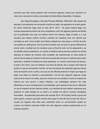 acuerdo que más cosas pasaron solo menciono algunas cosas que marcaron mi vida como docente en dicha comunidad de Santa María Zapotitlán, Ecatepec. 
San Miguel Ecatepec. Escuela Primaria MIGUEL HIDALGO. Me cambio de escuela y actualmente me encuentro inscrito en esta, me asignaron el cuarto grado. En dicha institución llego para el ciclo 2013- 2014. De igual manera llego con buenas expectativas tantos de mis compañeros como de algunos padres de familia por la publicidad creo que me habían hecho los mismos, llego al salón y a una escuela que habían sufrido muchos cambios de maestros solo con decirle que conmigo ya eran cinco profes que habían pasado por ese grupo y al final de todo me quede con este grupo. Era la primera ocasión que me toca un grupo diferente al primer ciclo y también se me complico pero al final de todo me fui adaptando y se me facilito más la enseñanza, en cuanto a historia está la primera ocasión en donde abarque la materia de manera más completa, las experiencias en esta desde el primer día de clase en historia mi técnica es aprender primero mi historia para poder aprender y analizar la historia de otras personas, en cuanto a las líneas de tiempo, le pido a los niños que me realicen una línea de tiempo de su propia vida hasta el grado en que se encuentran inscrito, en los momentos de explicarle algunos temas trato de hacerlo como cuento y los que se me dificulta abarcar lo mejor que hago es bajar una video en internet y proyectárselo y de ahí les pregunto algunas cosas acerca de la visto en el video, para ser sincero se me complica mucho la materia de historia por eso recurro a estos métodos, Las estrategias siempre han sido diferentes a lo que corresponde la normatividad, pero siempre trato de ser diferente no ser el maestro de las mismas rutinas, con decirles de que habían ocasiones que impartía mi clase debajo de un árbol y la verdad me dieron muchos resultados favorables. Actualmente para este ciclo escolar 2014- 2015 estoy frente a grupo de sexto grado y espero que todo marche bien igual mi reto de hoy es que mis niños a ocupar los lugares más altos pero sobretodo tener un conocimiento amplio en cuanto a la historia universal. Están han sido algunas cuantas experiencias en mi práctica docente. 
