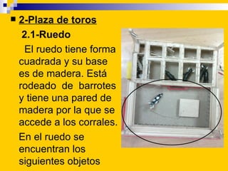    2-Plaza de toros
     2.1-Ruedo
     El ruedo tiene forma
    cuadrada y su base
    es de madera. Está
    rodeado de...