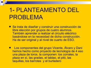 1- PLANTEAMENTO DEL
PROBLEMA
   Se trata de diseñar y construir una construcción de
    libre elección por grupos de cuat...