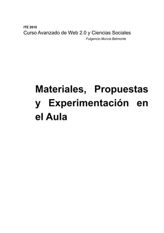 ITE 2010
Curso Avanzado de Web 2.0 y Ciencias Sociales
                          Fulgencio Murcia Belmonte




      Materiales, Propuestas
      y Experimentación en
      el Aula
 