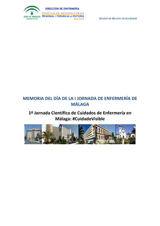 Unidad de Gestión de CuidadoS
DIRECCIÓN DE ENFERMERÍA
MEMORIA DEL DÍA DE LA I JORNADA DE ENFERMERÍA DE
MÁLAGA
1º Jornada Científica de Cuidados de Enfermería en
Málaga: #CuidadoVisible
 