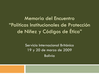 Memoria del Encuentro “Políticas Institucionales de Protección de Niñez y Códigos de Ética” Servicio Internacional Británico 19 y 20 de marzo de 2009 Bolivia 