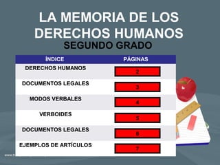 LA MEMORIA DE LOS
DERECHOS HUMANOS
SEGUNDO GRADO
ÍNDICE PÁGINAS
DERECHOS HUMANOS
DOCUMENTOS LEGALES
MODOS VERBALES
VERBOIDES
DOCUMENTOS LEGALES
EJEMPLOS DE ARTÍCULOS
2
4
5
6
7
3
 