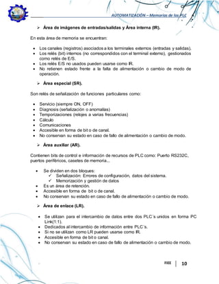 AUTOMATIZACIÓN – Memorias de los PLC
FIEE 10
 Área de imágenes de entradas/salidas y Área interna (IR).
En esta área de memoria se encuentran:
 Los canales (registros) asociados a los terminales externos (entradas y salidas).
 Los relés (bit) internos (no correspondidos con el terminal externo), gestionados
como relés de E/S.
 Los relés E/S no usados pueden usarse como IR.
 No retienen estado frente a la falta de alimentación o cambio de modo de
operación.
 Área especial (SR).
Son relés de señalización de funciones particulares como:
 Servicio (siempre ON, OFF)
 Diagnosis (señalización o anomalías)
 Temporizaciones (relojes a varias frecuencias)
 Cálculo
 Comunicaciones
 Accesible en forma de bit o de canal.
 No conservan su estado en caso de fallo de alimentación o cambio de modo.
 Área auxiliar (AR).
Contienen bits de control e información de recursos de PLC como: Puerto RS232C,
puertos periféricos, casetes de memoria...
 Se dividen en dos bloques:
 Señalización: Errores de configuración, datos del sistema.
 Memorización y gestión de datos
 Es un área de retención.
 Accesible en forma de bit o de canal.
 No conservan su estado en caso de fallo de alimentación o cambio de modo.
 Área de enlace (LR).
 Se utilizan para el intercambio de datos entre dos PLC´s unidos en forma PC
Link(1:1).
 Dedicados al intercambio de información entre PLC´s.
 Si no se utilizan como LR pueden usarse como IR.
 Accesible en forma de bit o canal.
 No conservan su estado en caso de fallo de alimentación o cambio de modo.
 