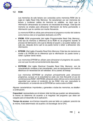 AUTOMATIZACIÓN – Memorias de los PLC
FIEE 4
1.2 ROM:
Las memorias de solo lectura son conocidas como memorias ROM (de la
sigla en inglés Read Only Memory). Se caracterizan por ser memorias de
lectura y contienen celdas de memoria no volátiles, es decir que la
información almacenada se conserva sin necesidad de energía. Este tipo de
memoria se emplea para almacenar información de forma permanente o
información que no cambie con mucha frecuencia.
La memoria ROM se utiliza para almacenar el programa monitor del sistema
como hemos visto en el apartado dedicado a la CPU
 PROM: ROM programable (del inglés Programmable Read Only Memory).
Este tipo de memoria a diferencia de la ROM no se programa durante el
proceso de fabricación, sino que la efectúa el usuario y se puede realizar una
sola vez, después de la cual no se puede borrar o volver a almacenar otra
información.
 EPROM: (Del inglés Erasable Read Only Memory). Este tipo de memoria es
similar a la PROM con la diferencia que la información se puede borrar y
volver a grabar varias veces.
Las memorias EPROM se utilizan para almacenar el programa de usuario,
una vez que ha sido convenientemente depurada.
 EEPROM: (Del inglés Electrical Erasable Read Only Memory). son de
características similares a las precedentes, pero se reprograman por medios
eléctricos sin necesidad de ser extraídas de su puesto de trabajo
Las memorias EEPROM se emplean principalmente para almacenar
programas, aunque en la actualidad es cada vez más frecuente el uso de
combinacionesRAM + EEPROM,utilizando estas últimas comomemoriasde
seguridad que salvan el contenido de las RAM. Una vez reanudada la
alimentación, el contenido de la EEPROM se vuelca sobre la RAM.
Algunas características importantes y generales a todas las memorias, se detallan
a continuación.
Capacidad: representada por el número total de bits que pueden ser almacenados,
la misma se determina de acuerdo a la magnitud del programa que debe ser
cargado para el desarrollo de la aplicación.
Tiempo de acceso: es el tiempo requerido para ser leída en cualquier posición de
la misma. Está determinado de acuerdo a la tecnología de la CPU.
 
