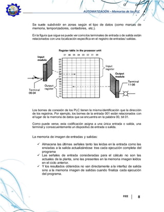 AUTOMATIZACIÓN – Memorias de los PLC
FIEE 8
Se suele subdividir en zonas según el tipo de datos (como marcas de
memoria, temporizadores, contadores, etc.).
En la figura que sigue se puede ver comolos terminales de entrada o de salida están
relacionados con una localización específica en el registro de entradas/ salidas.
Los bornes de conexión de los PLC tienen la misma identificación que la dirección
de los registros. Por ejemplo, los bornes de la entrada 001 están relacionados con
el lugar de la memoria de datos que se encuentra en la palabra 00, bit 01.
Como puede verse, esta codificación asigna a una única entrada o salida, una
terminal y consecuentemente un dispositivo de entrada o salida.
La memoria de imagen de entradas y salidas:
 Almacena las últimas señales tanto las leidas en la entrada como las
enviadas a la salida actualizándose tras cada ejecución completa del
programa
 Las señales de entrada consideradas para el cálculo no son las
actuales de la planta, sino las presentes en la memoria imagen leídos
en el ciclo anterior.
 Y los resultados obtenidos no van directamente a la interfaz de salida
sino a la memoria imagen de salidas cuando finaliza cada ejecución
del programa.
 