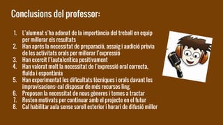 Conclusions del professor:
1. L’alumnat s’ha adonat de la importància del treball en equip
per millorar els resultats
2. Han aprés la necessitat de preparació, assaig i audició prèvia
de les activitats orals per millorar l’expressió
3. Han exercit l’(auto)crítica positivament
4. Han valorat molt la necessitat de l’expressió oral correcta,
fluïda i espontània
5. Han experimentat les dificultats tècniques i orals davant les
improvisacions: cal disposar de més recursos ling.
6. Proposen la necessitat de nous gèneres i temes a tractar
7. Resten motivats per continuar amb el projecte en el futur
8. Cal habilitar aula sense soroll exterior i horari de difusió millor
 