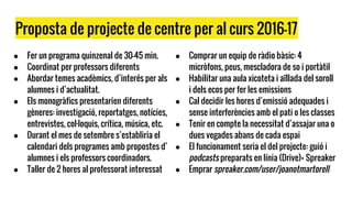 Proposta de projecte de centre per al curs 2016-17
● Fer un programa quinzenal de 30-45 min.
● Coordinat per professors diferents
● Abordar temes acadèmics, d’interés per als
alumnes i d’actualitat.
● Els monogràfics presentarien diferents
gèneres: investigació, reportatges, notícies,
entrevistes, col·loquis, crítica, música, etc.
● Durant el mes de setembre s’establiria el
calendari dels programes amb propostes d’
alumnes i els professors coordinadors.
● Taller de 2 hores al professorat interessat
● Comprar un equip de ràdio bàsic: 4
micròfons, peus, mescladora de so i portàtil
● Habilitar una aula xicoteta i aïllada del soroll
i dels ecos per fer les emissions
● Cal decidir les hores d’emissió adequades i
sense interferències amb el pati o les classes
● Tenir en compte la necessitat d’assajar una o
dues vegades abans de cada espai
● El funcionament seria el del projecte: guió i
podcasts preparats en línia (Drive)+ Spreaker
● Emprar spreaker.com/user/joanotmartorell
 