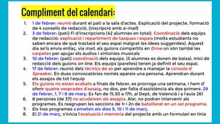Compliment del calendari:
1. 1 de febrer: reunió durant el pati a la sala d’actes. Explicació del projecte, formació
de 4 consells de redacció, (inscripció amb e-mail)
2. 3 de febrer: (pati) Fi d’inscripcions (42 alumnes en total). Coordinació dels equips
de redacció: explicació i repartiment de tasques i espais (molts estudiants no
saben encara de què tractarà el seu espai malgrat les idees suggerides). Aquest
dia se’ls envia enllaç, via mail, als guions compartits en Drive on són també les
carpetes per apujar els àudios i sintonies musicals
3. 10 de febrer: (pati) coordinació dels equips. (5 alumnes es donen de baixa). Inici de
redacció dels guions on line. Els equips (parelles) tenen ja definit el seu espai.
4. 17 de febrer: reunió dels tècnics de so per aprendre a manejar la consola d’
Spreaker. En dues convocatòries només apareix una persona. Aprendran durant
els assajos de tot l’equip
5. Els guions no estan acabats a finals de febrer, es prorroga una setmana, i hem d’
oferir quatre vesprades d’assaig, no dos, per falta d’assistència als dos primers: 29
de febrer, 1, 7 i 8 de març: Es fan de 15.30 a 17h, al Dept. de Valencià i a l’aula 261
6. 8 persones (de 37) no acudeixen als assajos. Així, no podran intervenir als
programes. Es reagrupen les seccions de 1r i 2n de batxillerat en un sol programa.
7. Els tres programes s’emeten els dies 9, 10 i 11 de març.
8. El 21 de març, s’inicia l’avaluació i memòria del projecte amb un formulari en línia
 