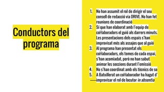 Conductors del
programa
1. No han assumit el rol de dirigir el seu
consell de redacció via DRIVE. No han fet
reunions de coordinació
2. Sí que han elaborat amb l’equip de
col·laboradors el guió als darrers minuts.
Les presentacions dels espais s’han
improvisat més als assajos que al guió
3. Al programa han presentat els
col·laboradors, els temes de cada espai,
s’han acomiadat, però no han sabut
animar les seccions durant l’emissió
4. No s’han coordinat amb els tècnics de so
5. A Batxillerat un col·laborador ha hagut d’
improvisar el rol de locutor in absentia
 