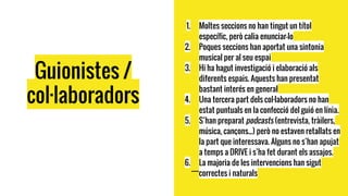 1. Moltes seccions no han tingut un títol
específic, però calia enunciar-lo
2. Poques seccions han aportat una sintonia
musical per al seu espai
3. Hi ha hagut investigació i elaboració als
diferents espais. Aquests han presentat
bastant interés en general
4. Una tercera part dels col·laboradors no han
estat puntuals en la confecció del guió en línia.
5. S’han preparat podcasts (entrevista, tràilers,
música, cançons...) però no estaven retallats en
la part que interessava. Alguns no s’han apujat
a temps a DRIVE i s’ha fet durant els assajos.
6. La majoria de les intervencions han sigut
correctes i naturals
Guionistes /
col·laboradors
 