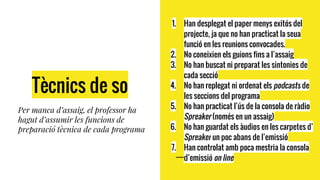 Tècnics de so
Per manca d’assaig, el professor ha
hagut d’assumir les funcions de
preparació tècnica de cada programa
1. Han desplegat el paper menys exitós del
projecte, ja que no han practicat la seua
funció en les reunions convocades.
2. No coneixien els guions fins a l’assaig
3. No han buscat ni preparat les sintonies de
cada secció
4. No han replegat ni ordenat els podcasts de
les seccions del programa
5. No han practicat l’ús de la consola de ràdio
Spreaker (només en un assaig)
6. No han guardat els àudios en les carpetes d’
Spreaker un poc abans de l’emissió
7. Han controlat amb poca mestria la consola
d’emissió on line
 