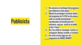 Publicista
1. No coneixia el contingut del programa
que elaborava cada equip
2. Només ha promogut i avançat dades
del programa de 3r ESO un dia abans
amb un cartell promocional:
coordenades de localització de l’
emissora, app per sentir-la al mòbil,
el dia i l’hora
3. No s’ha utilitzat Facebook, Twitter ni
Instagram. Només cartells a l’institut
4. Ha creat un bon logo per als
programes de RÀDIO JOANOT
 