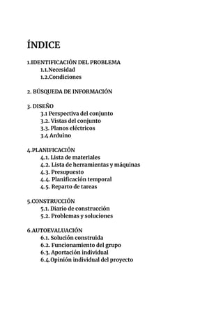  
ÍNDICE 
 
1.IDENTIFICACIÓN DEL PROBLEMA 
1.1.Necesidad 
1.2.Condiciones 
 
2. BÚSQUEDA DE INFORMACIÓN 
 
3. DISEÑO 
3.1 ...